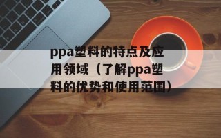 ppa塑料的特点及应用领域（了解ppa塑料的优势和使用范围）