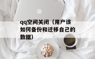qq空间关闭（用户该如何备份和迁移自己的数据）