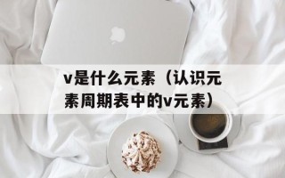 v是什么元素（认识元素周期表中的v元素）