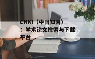 CNKI（中国知网）：学术论文检索与下载平台