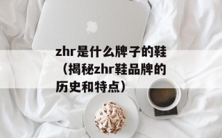 zhr是什么牌子的鞋（揭秘zhr鞋品牌的历史和特点）