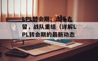 LPL转会期：选手去留，战队重组（详解LPL转会期的最新动态）