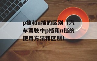 p挡和n挡的区别（汽车驾驶中p挡和n挡的使用方法和区别）