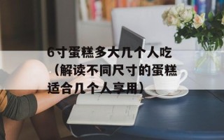 6寸蛋糕多大几个人吃（解读不同尺寸的蛋糕适合几个人享用）