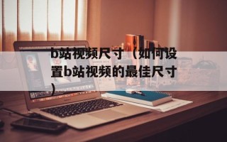 b站视频尺寸（如何设置b站视频的最佳尺寸）