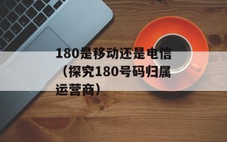 180是移动还是电信（探究180号码归属运营商）