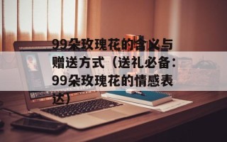 99朵玫瑰花的含义与赠送方式（送礼必备：99朵玫瑰花的情感表达）