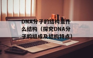 DNA分子的结构是什么结构（探究DNA分子的组成及结构特点）