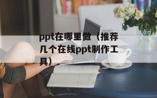 ppt在哪里做（推荐几个在线ppt制作工具）