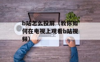 b站怎么投屏（教你如何在电视上观看b站视频）