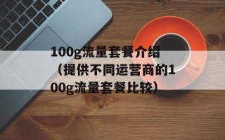 100g流量套餐介绍（提供不同运营商的100g流量套餐比较）