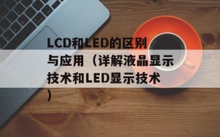 LCD和LED的区别与应用（详解液晶显示技术和LED显示技术）