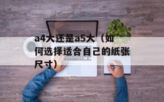 a4大还是a5大（如何选择适合自己的纸张尺寸）
