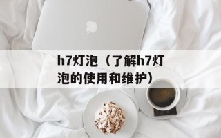 h7灯泡（了解h7灯泡的使用和维护）