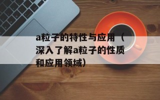 a粒子的特性与应用（深入了解a粒子的性质和应用领域）
