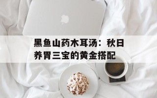 黑鱼山药木耳汤：秋日养胃三宝的黄金搭配