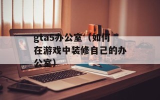 gta5办公室（如何在游戏中装修自己的办公室）