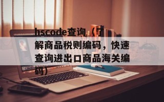 hscode查询（了解商品税则编码，快速查询进出口商品海关编码）