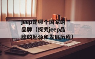 jeep是哪个国家的品牌（探究jeep品牌的起源和发展历程）