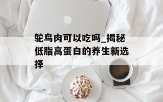 鸵鸟肉可以吃吗_揭秘低脂高蛋白的养生新选择
