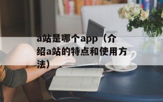 a站是哪个app（介绍a站的特点和使用方法）