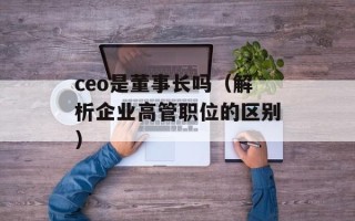 ceo是董事长吗（解析企业高管职位的区别）