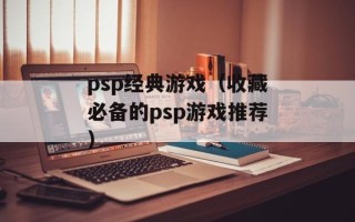 psp经典游戏（收藏必备的psp游戏推荐）