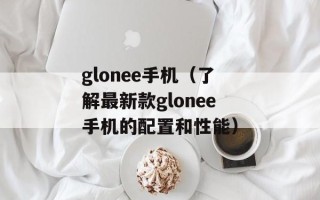 glonee手机（了解最新款glonee手机的配置和性能）