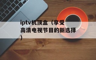 iptv机顶盒（享受高清电视节目的新选择）