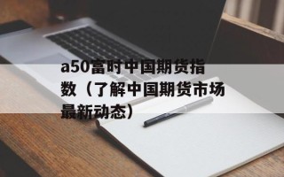 a50富时中国期货指数（了解中国期货市场最新动态）