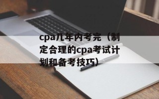 cpa几年内考完（制定合理的cpa考试计划和备考技巧）