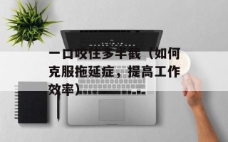 一口咬住多半截（如何克服拖延症，提高工作效率）