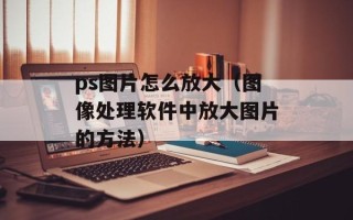 ps图片怎么放大（图像处理软件中放大图片的方法）