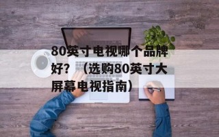 80英寸电视哪个品牌好？（选购80英寸大屏幕电视指南）