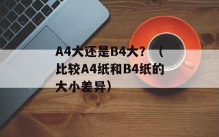 A4大还是B4大？（比较A4纸和B4纸的大小差异）