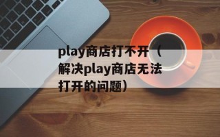 play商店打不开（解决play商店无法打开的问题）