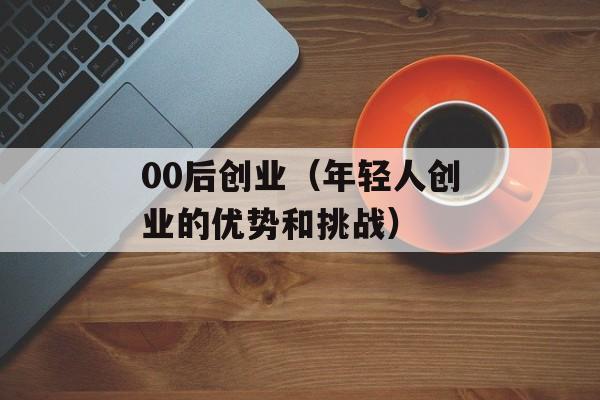 00后创业（年轻人创业的优势和挑战）-第1张图片-