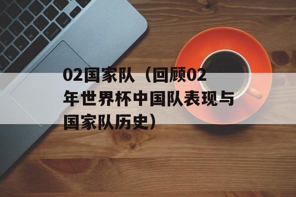 02国家队（回顾02年世界杯中国队表现与国家队历史）-第1张图片-