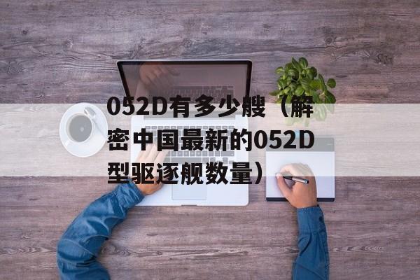 052D有多少艘（解密中国最新的052D型驱逐舰数量）-第1张图片-