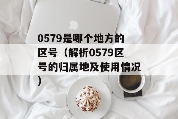 0579是哪个地方的区号（解析0579区号的归属地及使用情况）-第1张图片-