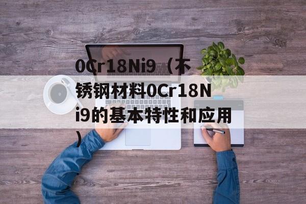 0Cr18Ni9（不锈钢材料0Cr18Ni9的基本特性和应用）-第1张图片-