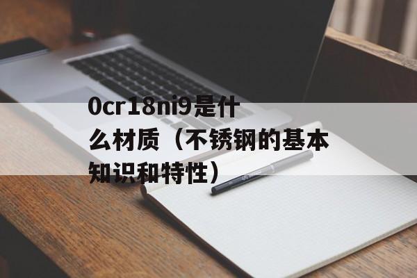 0cr18ni9是什么材质（不锈钢的基本知识和特性）-第1张图片-