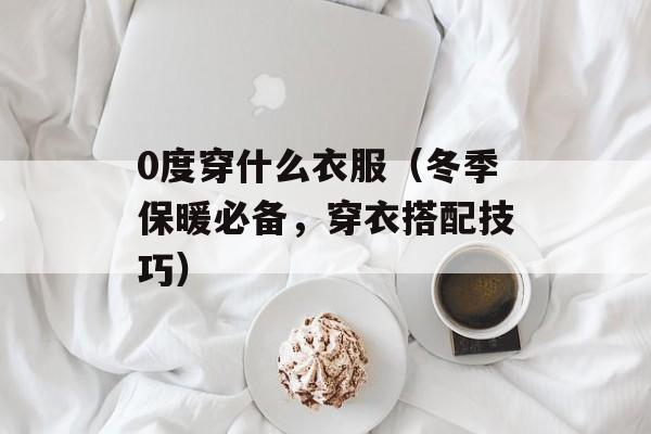 0度穿什么衣服（冬季保暖必备，穿衣搭配技巧）-第1张图片-