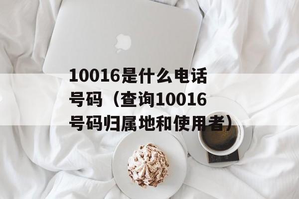 10016是什么电话号码（查询10016号码归属地和使用者）-第1张图片-