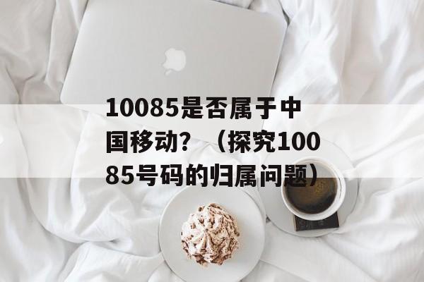 10085是否属于中国移动？（探究10085号码的归属问题）-第1张图片-