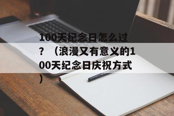 100天纪念日怎么过？（浪漫又有意义的100天纪念日庆祝方式）-第1张图片-