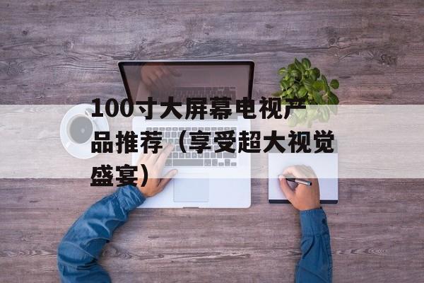 100寸大屏幕电视产品推荐（享受超大视觉盛宴）-第1张图片-