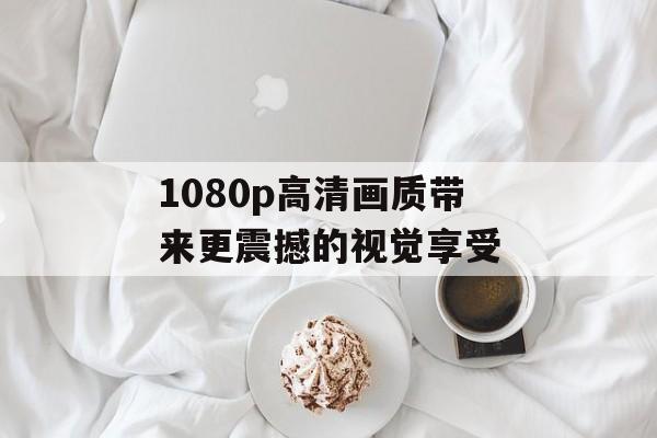 1080p高清画质带来更震撼的视觉享受-第1张图片-