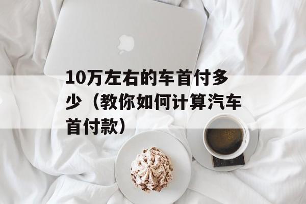 10万左右的车首付多少（教你如何计算汽车首付款）-第1张图片-