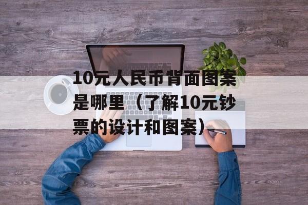 10元人民币背面图案是哪里（了解10元钞票的设计和图案）-第1张图片-